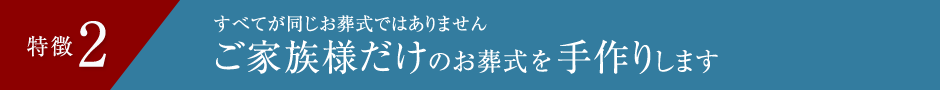 特徴2 すべてが同じお葬式ではありません ご家族様だけのお葬式を手作りします