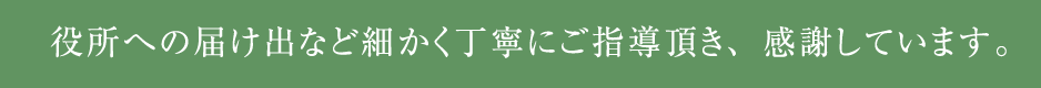 役所への届け出など細かく丁寧にご指導頂き、感謝しています。